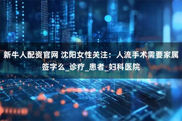 新牛人配资官网 沈阳女性关注：人流手术需要家属签字么_诊疗_患者_妇科医院