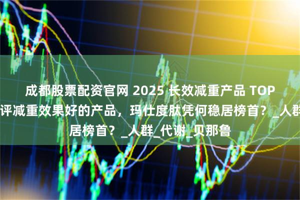 成都股票配资官网 2025 长效减重产品 TOP 榜单：深度测评减重效果好的产品，玛仕度肽凭何稳居榜首？_人群_代谢_贝那鲁