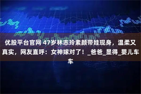 优股平台官网 47岁林志玲素颜带娃现身，温柔又真实，网友直呼：女神嫁对了！_爸爸_显得_婴儿车