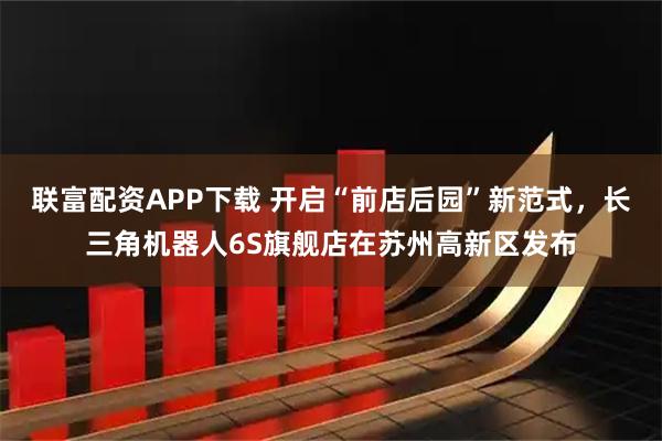 联富配资APP下载 开启“前店后园”新范式，长三角机器人6S旗舰店在苏州高新区发布