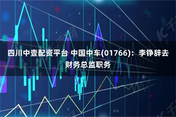 四川中壹配资平台 中国中车(01766)：李铮辞去财务总监职务