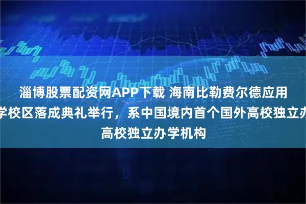 淄博股票配资网APP下载 海南比勒费尔德应用科学大学校区落成典礼举行，系中国境内首个国外高校独立办学机构