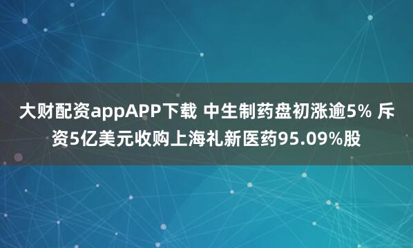 大财配资appAPP下载 中生制药盘初涨逾5% 斥资5亿美元收购上海礼新医药95.09%股