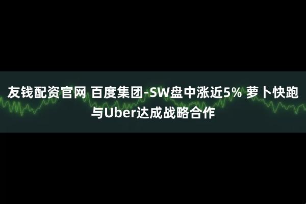友钱配资官网 百度集团-SW盘中涨近5% 萝卜快跑与Uber达成战略合作