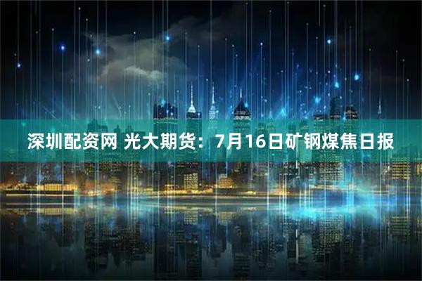 深圳配资网 光大期货：7月16日矿钢煤焦日报