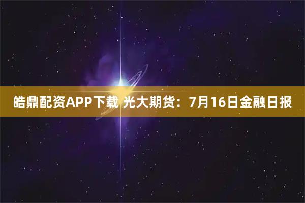 皓鼎配资APP下载 光大期货：7月16日金融日报