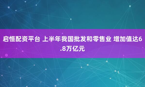 启恒配资平台 上半年我国批发和零售业 增加值达6.8万亿元