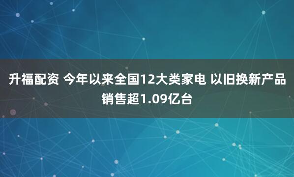 升福配资 今年以来全国12大类家电 以旧换新产品销售超1.09亿台