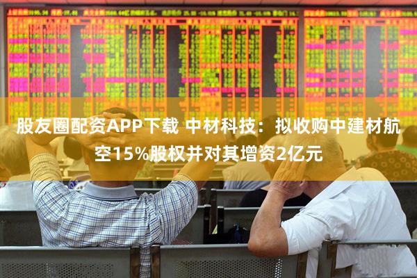 股友圈配资APP下载 中材科技：拟收购中建材航空15%股权并对其增资2亿元