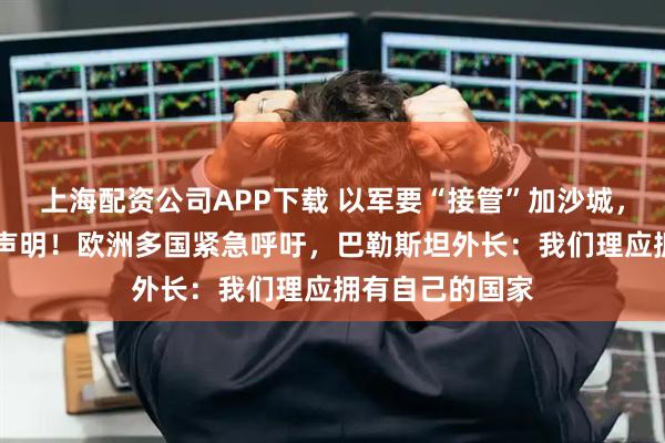 上海配资公司APP下载 以军要“接管”加沙城，23国发表联合声明！欧洲多国紧急呼吁，巴勒斯坦外长：我们理应拥有自己的国家