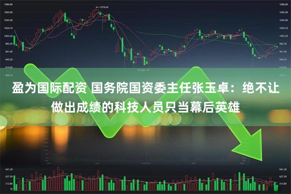 盈为国际配资 国务院国资委主任张玉卓：绝不让做出成绩的科技人员只当幕后英雄