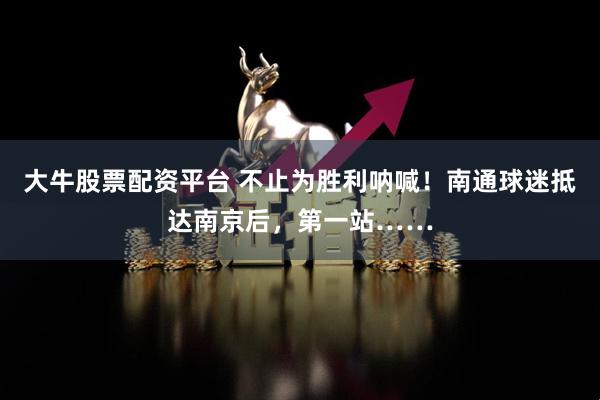 大牛股票配资平台 不止为胜利呐喊！南通球迷抵达南京后，第一站……