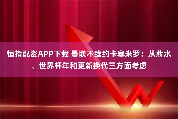 恒指配资APP下载 曼联不续约卡塞米罗：从薪水、世界杯年和更新换代三方面考虑