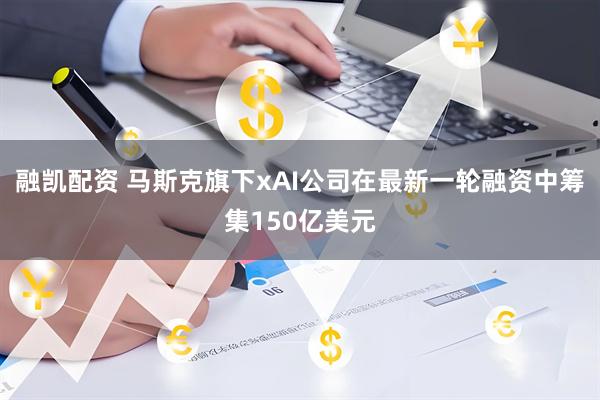融凯配资 马斯克旗下xAI公司在最新一轮融资中筹集150亿美元
