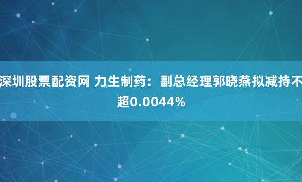 深圳股票配资网 力生制药：副总经理郭晓燕拟减持不超0.0044%