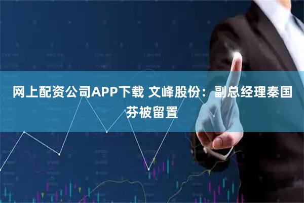 网上配资公司APP下载 文峰股份：副总经理秦国芬被留置