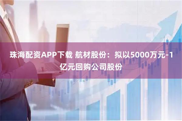 珠海配资APP下载 航材股份：拟以5000万元-1亿元回购公司股份