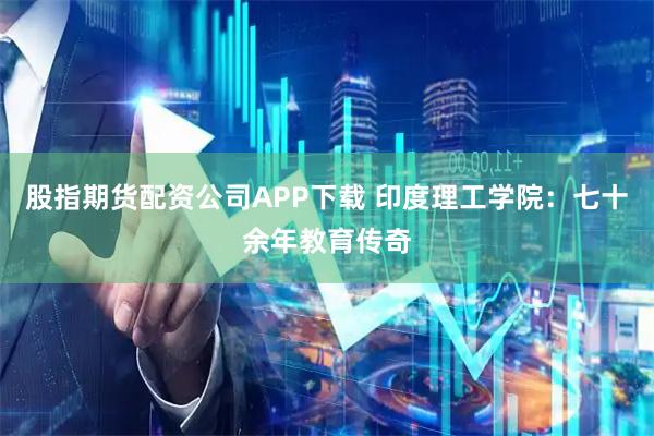 股指期货配资公司APP下载 印度理工学院：七十余年教育传奇