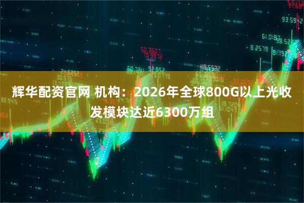 辉华配资官网 机构：2026年全球800G以上光收发模块达近6300万组