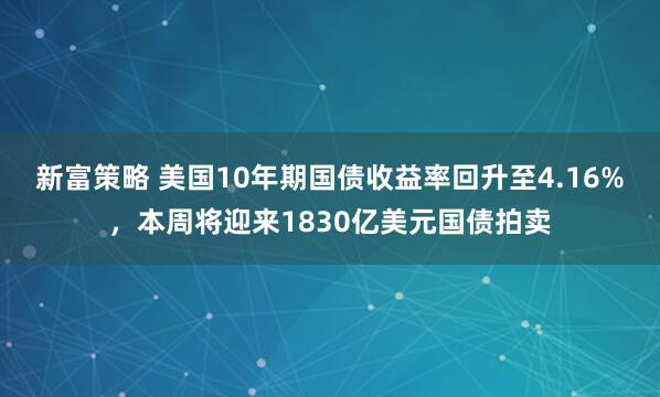 新富策略 美国10年期国债收益率回升至4.16%，本周将迎来1830亿美元国债拍卖