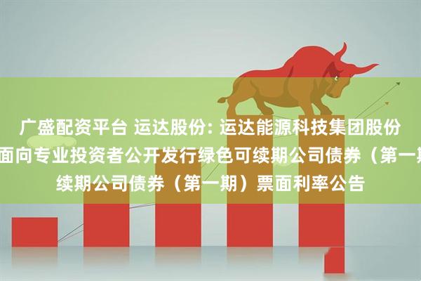 广盛配资平台 运达股份: 运达能源科技集团股份有限公司2025年面向专业投资者公开发行绿色可续期公司债券（第一期）票面利率公告