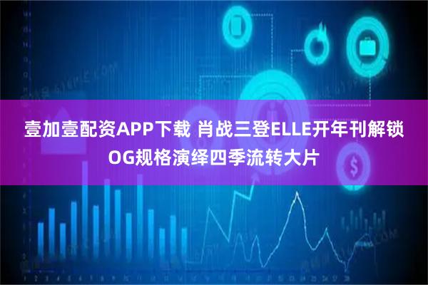 壹加壹配资APP下载 肖战三登ELLE开年刊解锁OG规格演绎四季流转大片