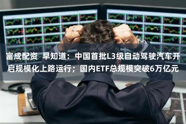 富成配资  早知道：中国首批L3级自动驾驶汽车开启规模化上路运行；国内ETF总规模突破6万亿元