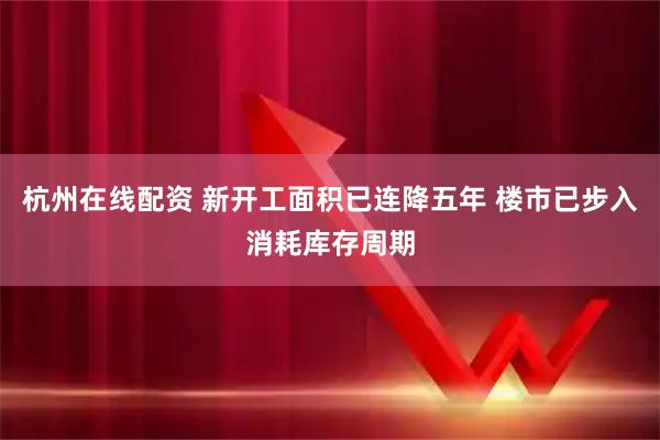 杭州在线配资 新开工面积已连降五年 楼市已步入消耗库存周期