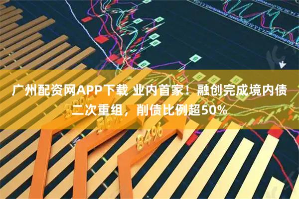 广州配资网APP下载 业内首家！融创完成境内债二次重组，削债比例超50%
