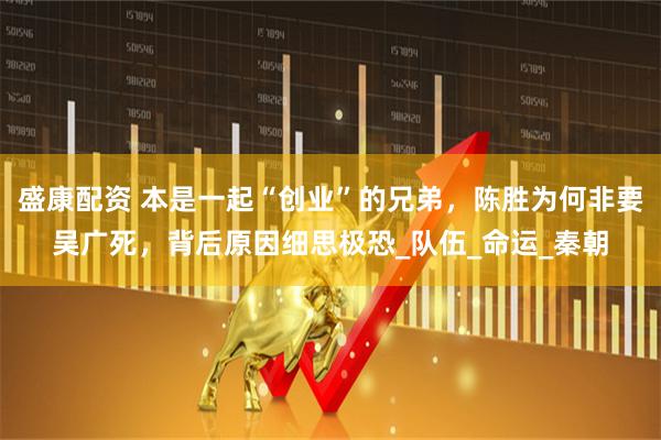 盛康配资 本是一起“创业”的兄弟，陈胜为何非要吴广死，背后原因细思极恐_队伍_命运_秦朝