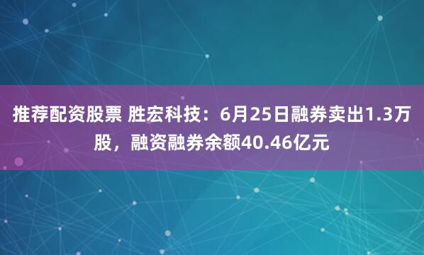 推荐配资股票 胜宏科技：6月25日融券卖出1.3万股，融资融券余额40.46亿元
