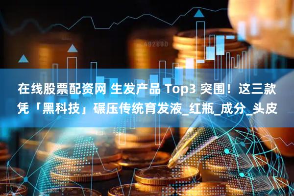 在线股票配资网 生发产品 Top3 突围！这三款凭「黑科技」碾压传统育发液_红瓶_成分_头皮
