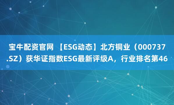 宝牛配资官网 【ESG动态】北方铜业（000737.SZ）获华证指数ESG最新评级A，行业排名第46