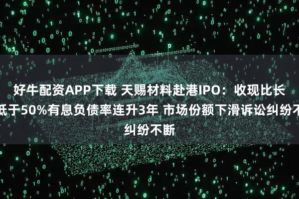 好牛配资APP下载 天赐材料赴港IPO：收现比长期低于50%有息负债率连升3年 市场份额下滑诉讼纠纷不断