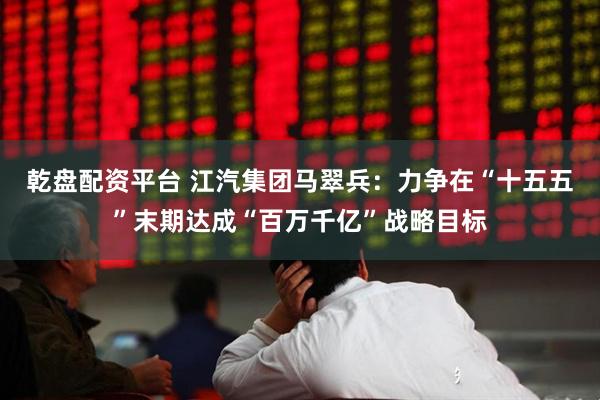 乾盘配资平台 江汽集团马翠兵:力争在“十五五”末期达成“百万千亿”战略目标