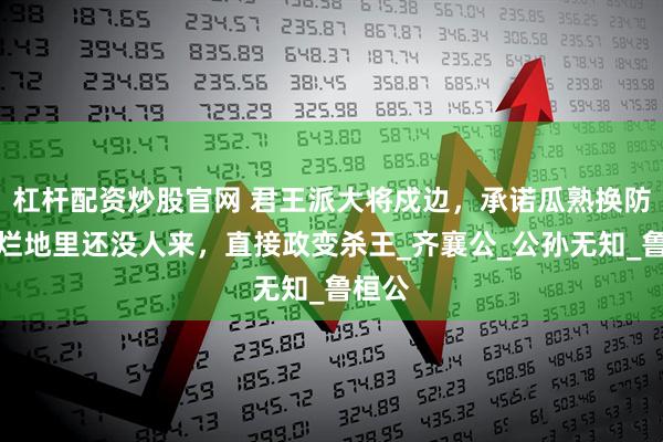 杠杆配资炒股官网 君王派大将戍边,承诺瓜熟换防,瓜烂地里还没人来,直接政变杀王_齐襄公_公孙无知_鲁桓公