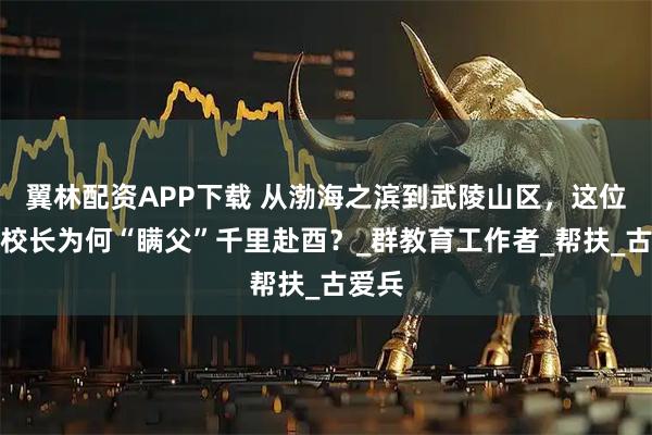 翼林配资APP下载 从渤海之滨到武陵山区,这位山东校长为何“瞒父”千里赴酉?_群教育工作者_帮扶_古爱兵