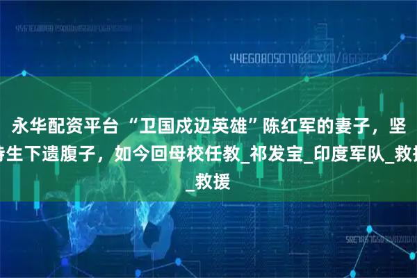 永华配资平台 “卫国戍边英雄”陈红军的妻子，坚持生下遗腹子，如今回母校任教_祁发宝_印度军队_救援