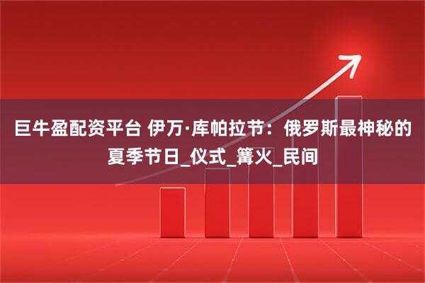 巨牛盈配资平台 伊万·库帕拉节：俄罗斯最神秘的夏季节日_仪式_篝火_民间