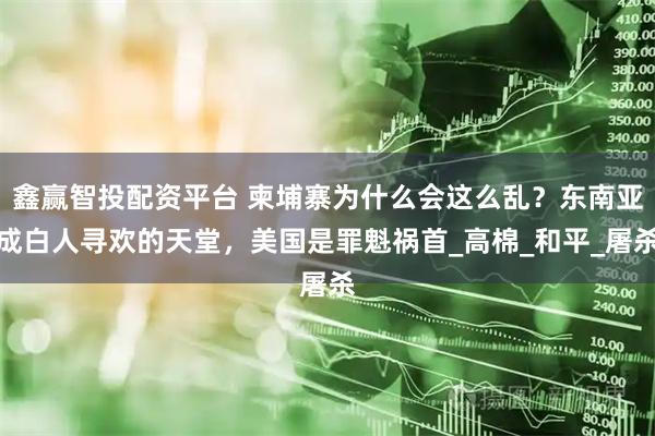 鑫赢智投配资平台 柬埔寨为什么会这么乱?东南亚成白人寻欢的天堂,美国是罪魁祸首_高棉_和平_屠杀