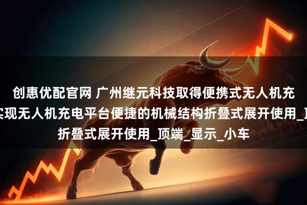创惠优配官网 广州继元科技取得便携式无人机充电平台专利，实现无人机充电平台便捷的机械结构折叠式展开使用_顶端_显示_小车