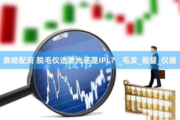 鼎皓配资 脱毛仪选激光还是IPL?_毛发_能量_仪器