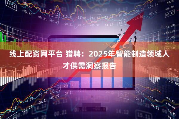 线上配资网平台 猎聘：2025年智能制造领域人才供需洞察报告