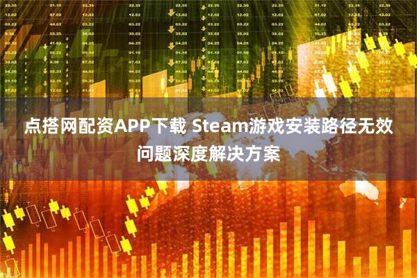 点搭网配资APP下载 Steam游戏安装路径无效问题深度解决方案
