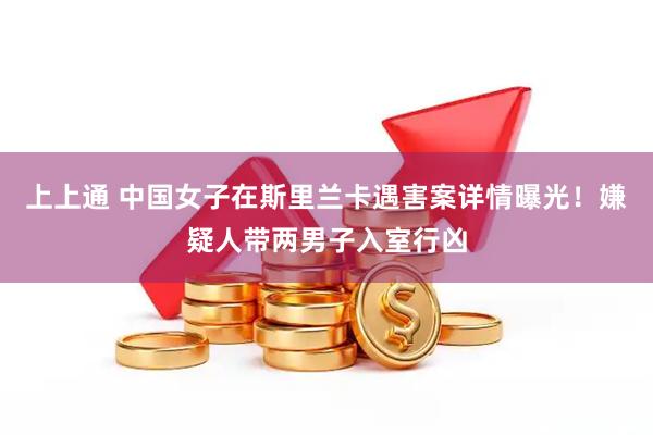 上上通 中国女子在斯里兰卡遇害案详情曝光！嫌疑人带两男子入室行凶